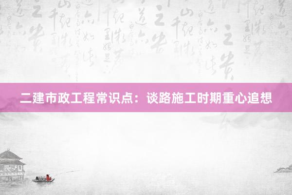 二建市政工程常识点：谈路施工时期重心追想