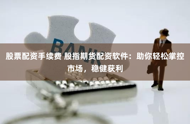 股票配资手续费 股指期货配资软件：助你轻松掌控市场，稳健获利