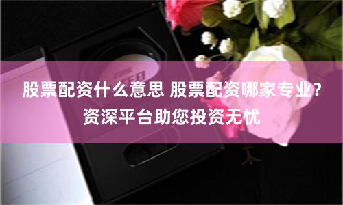 股票配资什么意思 股票配资哪家专业？资深平台助您投资无忧