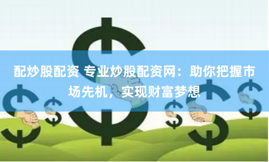 配炒股配资 专业炒股配资网：助你把握市场先机，实现财富梦想