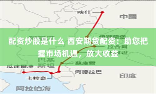 配资炒股是什么 西安期货配资：助您把握市场机遇，放大收益