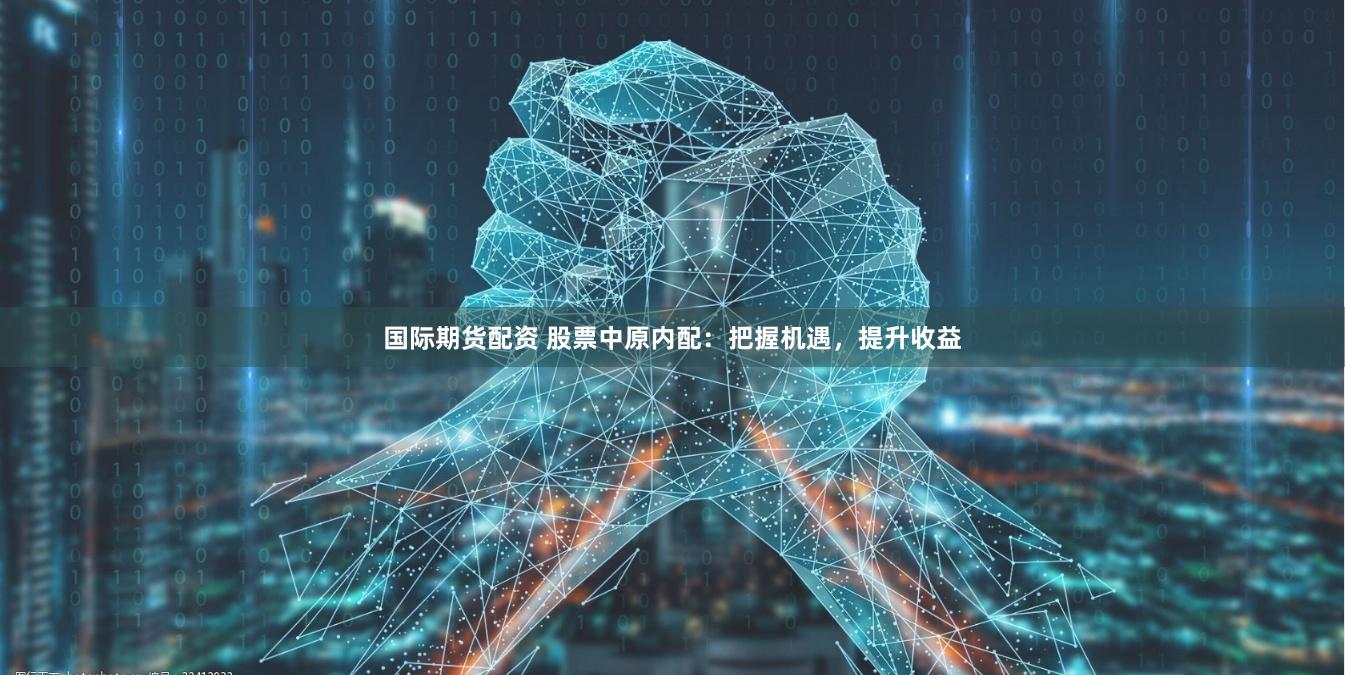 国际期货配资 股票中原内配：把握机遇，提升收益