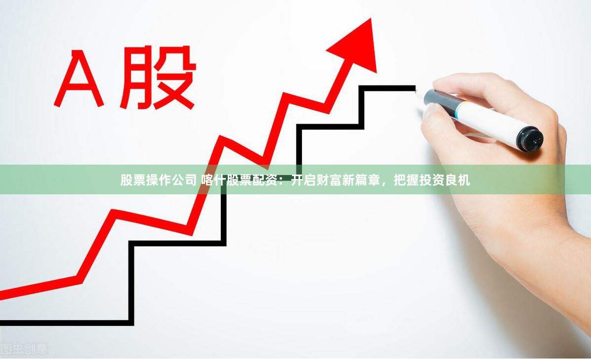 股票操作公司 喀什股票配资：开启财富新篇章，把握投资良机