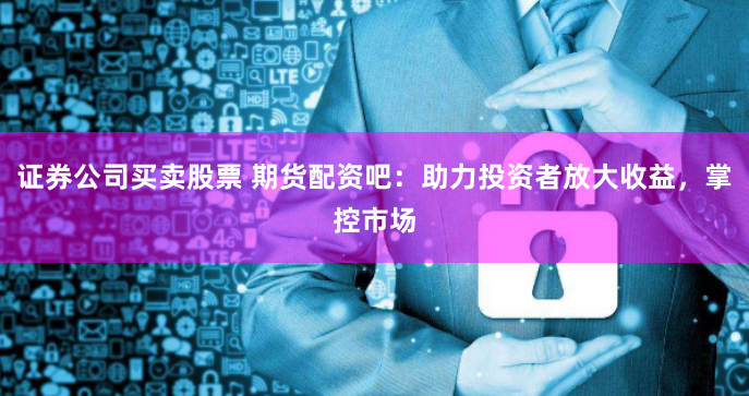 证券公司买卖股票 期货配资吧：助力投资者放大收益，掌控市场