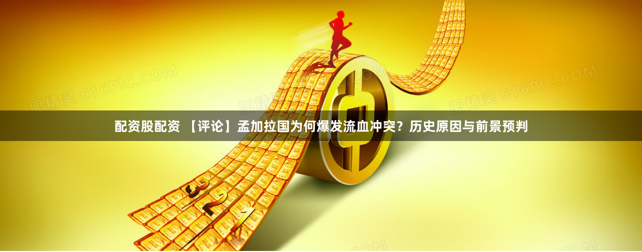 配资股配资 【评论】孟加拉国为何爆发流血冲突？历史原因与前景预判