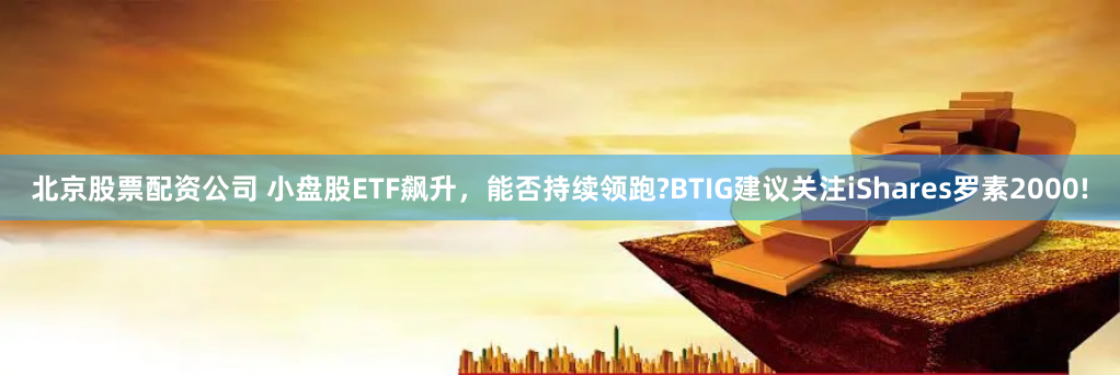 北京股票配资公司 小盘股ETF飙升，能否持续领跑?BTIG建议关注iShares罗素2000!