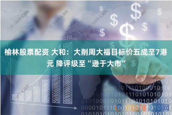 榆林股票配资 大和：大削周大福目标价五成至7港元 降评级至“逊于大市”