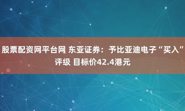 股票配资网平台网 东亚证券：予比亚迪电子“买入”评级 目标价42.4港元