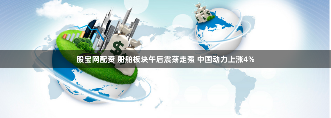 股宝网配资 船舶板块午后震荡走强 中国动力上涨4%