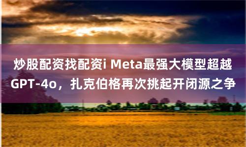 炒股配资找配资i Meta最强大模型超越GPT-4o，扎克伯格再次挑起开闭源之争