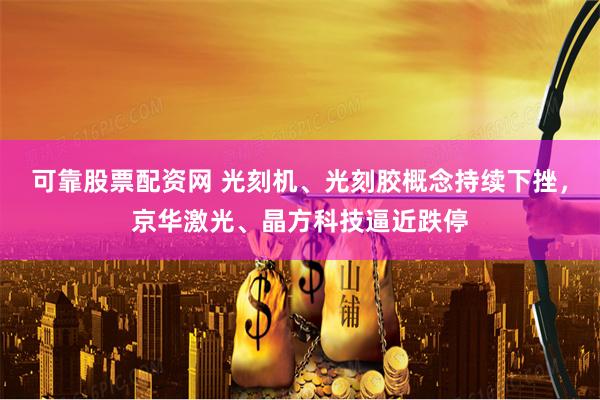 可靠股票配资网 光刻机、光刻胶概念持续下挫，京华激光、晶方科技逼近跌停