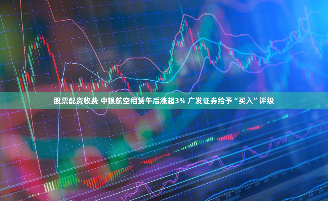 股票配资收费 中银航空租赁午后涨超3% 广发证券给予“买入”评级