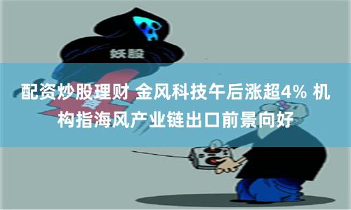 配资炒股理财 金风科技午后涨超4% 机构指海风产业链出口前景向好
