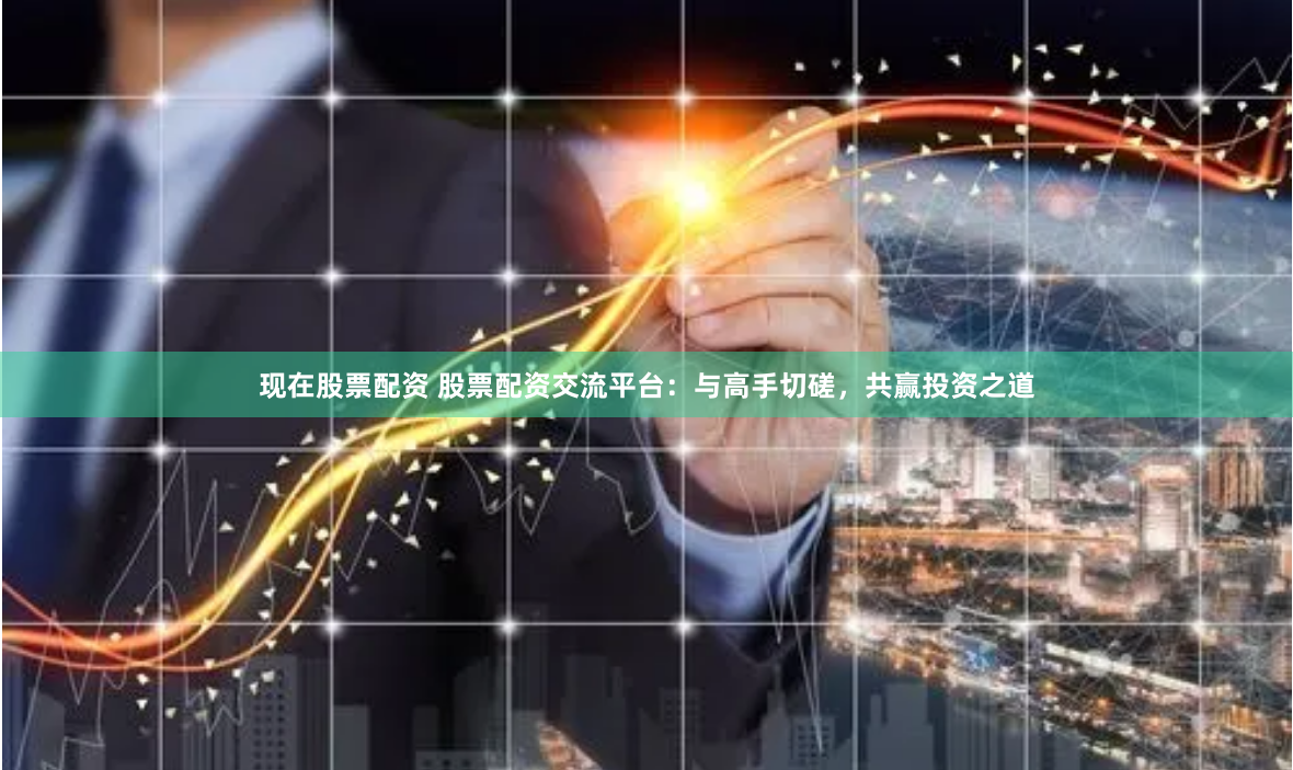 现在股票配资 股票配资交流平台：与高手切磋，共赢投资之道