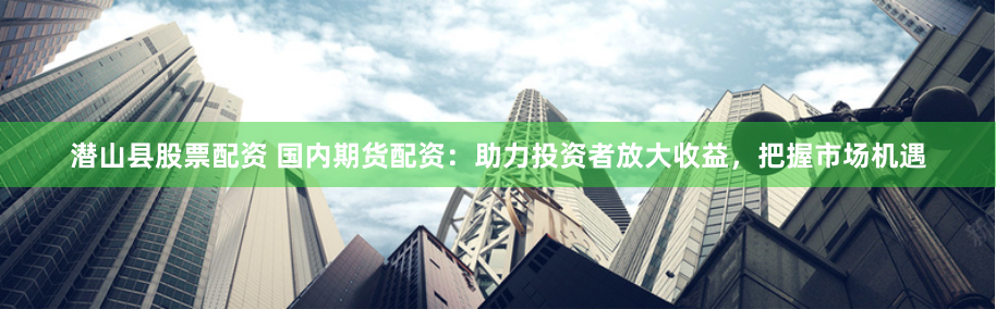 潜山县股票配资 国内期货配资：助力投资者放大收益，把握市场机遇