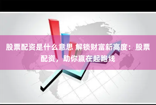 股票配资是什么意思 解锁财富新高度：股票配资，助你赢在起跑线