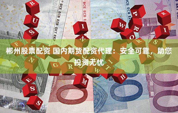 郴州股票配资 国内期货配资代理：安全可靠，助您投资无忧