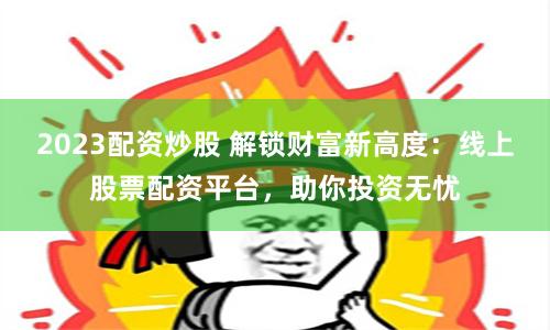 2023配资炒股 解锁财富新高度：线上股票配资平台，助你投资无忧