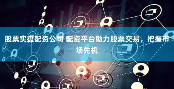 股票实盘配资公司 配资平台助力股票交易，把握市场先机