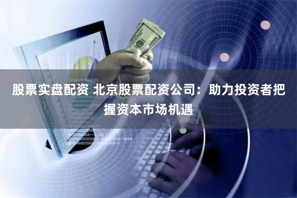 股票实盘配资 北京股票配资公司:助力投资者把握资本市场机遇