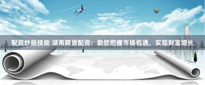 配资炒股技能 湖南期货配资:助您把握市场机遇,实现财富增长