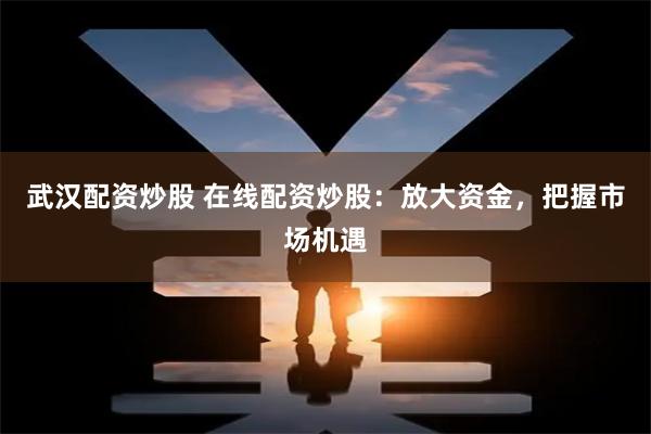 武汉配资炒股 在线配资炒股：放大资金，把握市场机遇