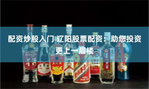 配资炒股入门 辽阳股票配资：助您投资更上一层楼