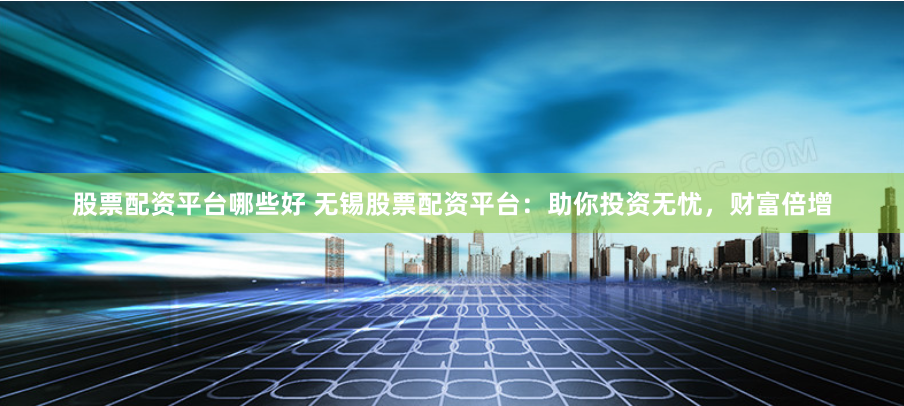 股票配资平台哪些好 无锡股票配资平台：助你投资无忧，财富倍增