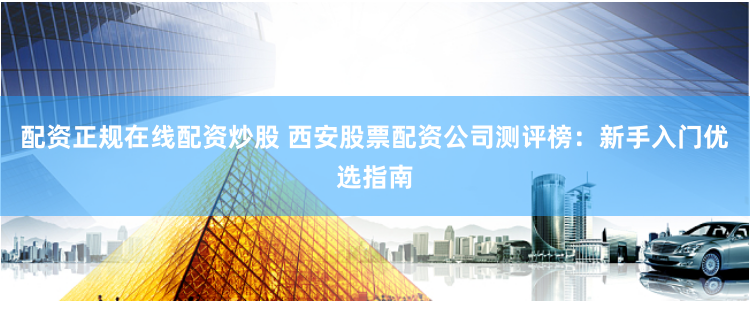 配资正规在线配资炒股 西安股票配资公司测评榜：新手入门优选指南