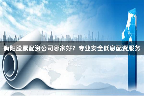衡阳股票配资公司哪家好？专业安全低息配资服务
