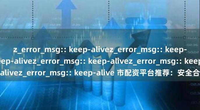 z_error_msg:: keep-alivez_error_msg:: keep-alivez_error_msg:: keep-alivez_error_msg:: keep-alivez_error_msg:: keep-alive 市配资平台推荐：安全合规优选