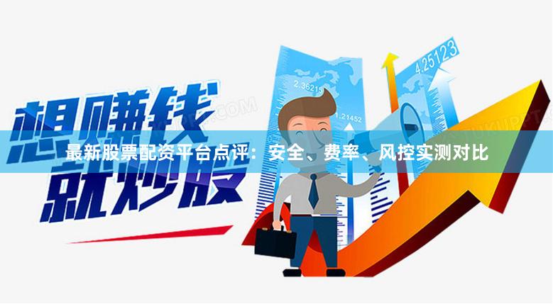 最新股票配资平台点评:安全、费率、风控实测对比