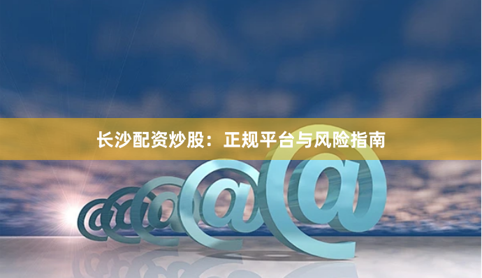 长沙配资炒股：正规平台与风险指南
